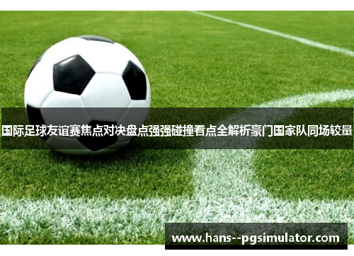 国际足球友谊赛焦点对决盘点强强碰撞看点全解析豪门国家队同场较量