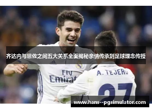 齐达内与恩佐之间五大关系全面揭秘亲情传承到足球理念传授 齐达内与恩佐之间五大关系全面揭秘亲情传承到足球理念传授