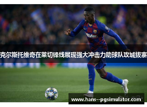 克尔斯托维奇在莱切锋线展现强大冲击力助球队攻城拔寨