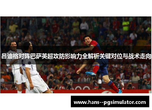 吕迪格对阵巴萨英超攻防影响力全解析关键对位与战术走向 吕迪格对阵巴萨英超攻防影响力全解析关键对位与战术走向