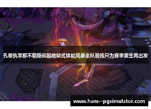 孔蒂执掌那不勒斯掀起地狱式体能风暴全队苦练只为赛季重生再出发