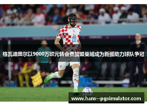 格瓦迪奥尔以9000万欧元转会费加盟曼城成为新援助力球队争冠