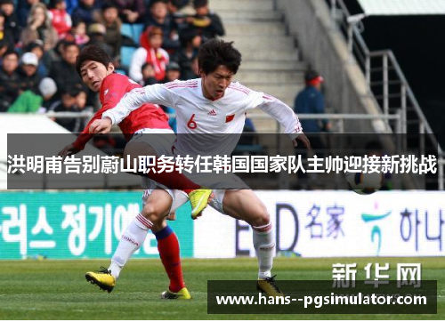 洪明甫告别蔚山职务转任韩国国家队主帅迎接新挑战